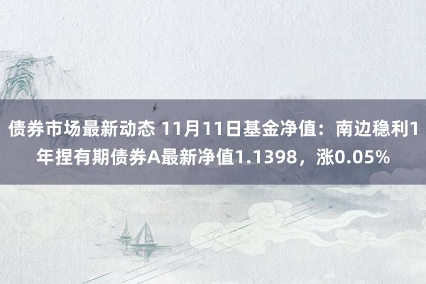 债券市场最新动态 11月11日基金净值：南边稳利1年捏有期债券A最新净值1.1398，涨0.05%