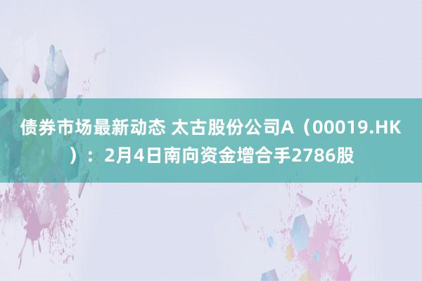 债券市场最新动态 太古股份公司A（00019.HK）：2月4日南向资金增合手2786股