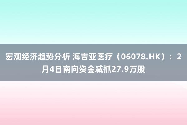 宏观经济趋势分析 海吉亚医疗（06078.HK）：2月4日南向资金减抓27.9万股