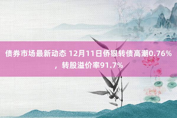 债券市场最新动态 12月11日侨银转债高潮0.76%，转股溢价率91.7%