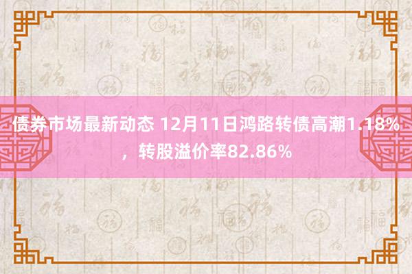 债券市场最新动态 12月11日鸿路转债高潮1.18%，转股溢价率82.86%