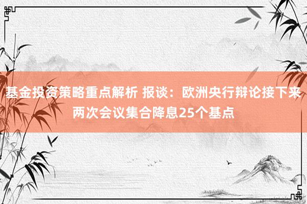 基金投资策略重点解析 报谈：欧洲央行辩论接下来两次会议集合降息25个基点