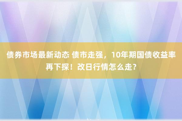 债券市场最新动态 债市走强，10年期国债收益率再下探！改日行情怎么走？