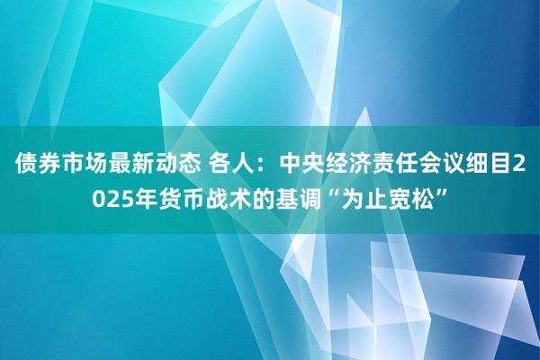 债券市场最新动态 各人：中央经济责任会议细目2025年货币战术的基调“为止宽松”