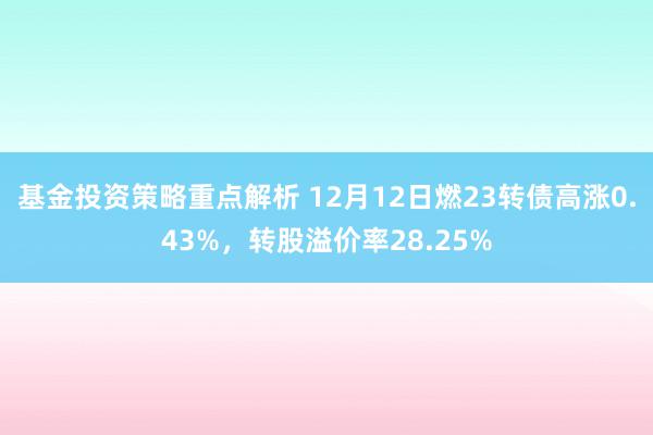 基金投资策略重点解析 12月12日燃23转债高涨0.43%，转股溢价率28.25%