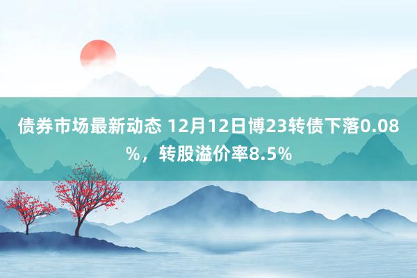 债券市场最新动态 12月12日博23转债下落0.08%，转股溢价率8.5%