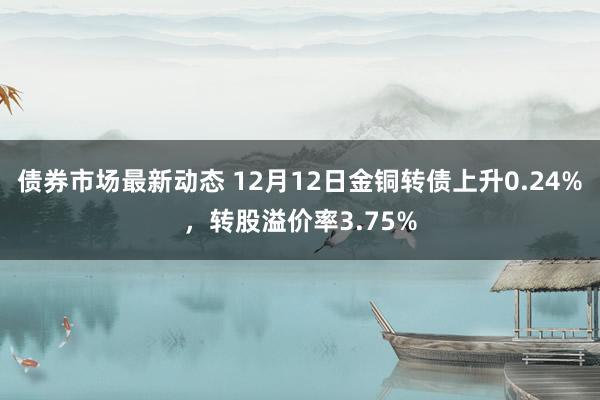 债券市场最新动态 12月12日金铜转债上升0.24%，转股溢价率3.75%