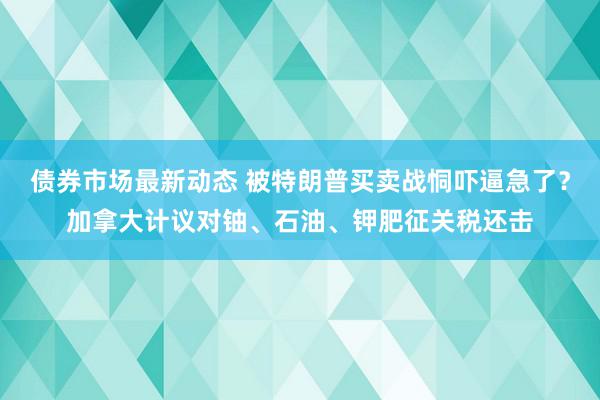 债券市场最新动态 被特朗普买卖战恫吓逼急了？加拿大计议对铀、石油、钾肥征关税还击