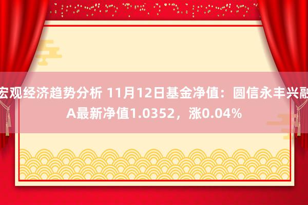 宏观经济趋势分析 11月12日基金净值：圆信永丰兴融A最新净值1.0352，涨0.04%