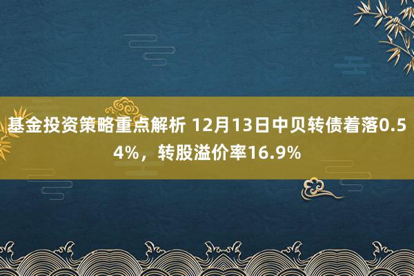 基金投资策略重点解析 12月13日中贝转债着落0.54%，转股溢价率16.9%