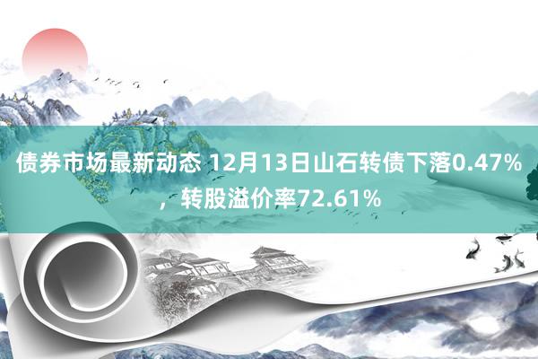 债券市场最新动态 12月13日山石转债下落0.47%，转股溢价率72.61%