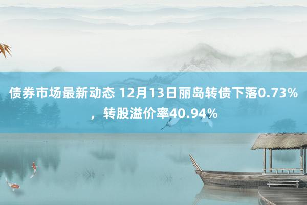 债券市场最新动态 12月13日丽岛转债下落0.73%，转股溢价率40.94%