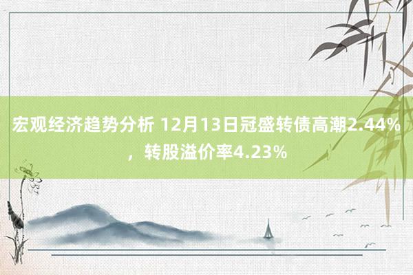 宏观经济趋势分析 12月13日冠盛转债高潮2.44%，转股溢价率4.23%