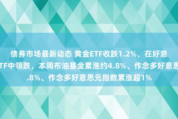 债券市场最新动态 黄金ETF收跌1.2%，在好意思股大类金钱类ETF中领跌，本周布油基金累涨约4.8%、作念多好意思元指数累涨超1%