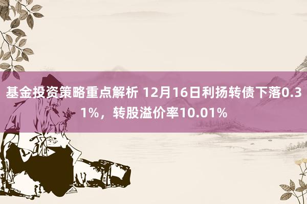 基金投资策略重点解析 12月16日利扬转债下落0.31%，转股溢价率10.01%