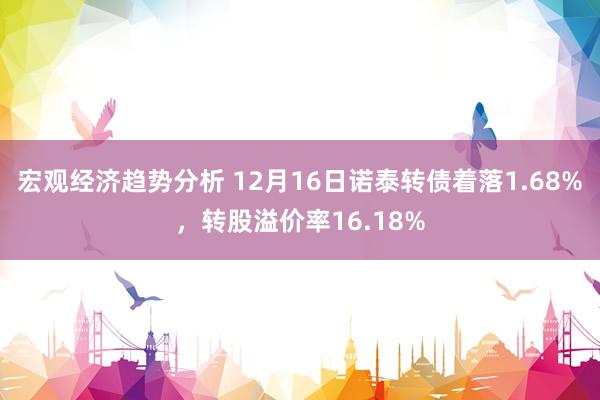 宏观经济趋势分析 12月16日诺泰转债着落1.68%，转股溢价率16.18%