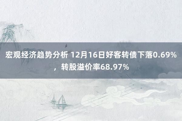 宏观经济趋势分析 12月16日好客转债下落0.69%，转股溢价率68.97%