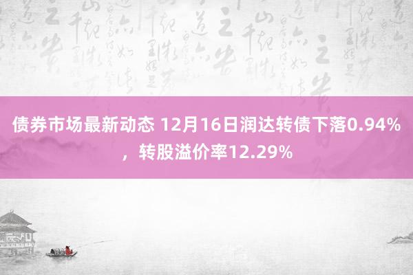 债券市场最新动态 12月16日润达转债下落0.94%，转股溢价率12.29%