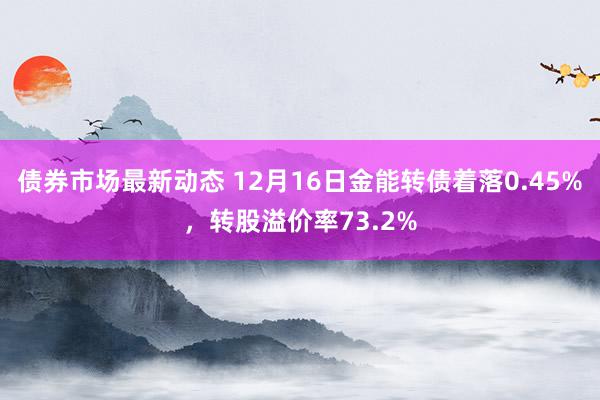 债券市场最新动态 12月16日金能转债着落0.45%，转股溢价率73.2%