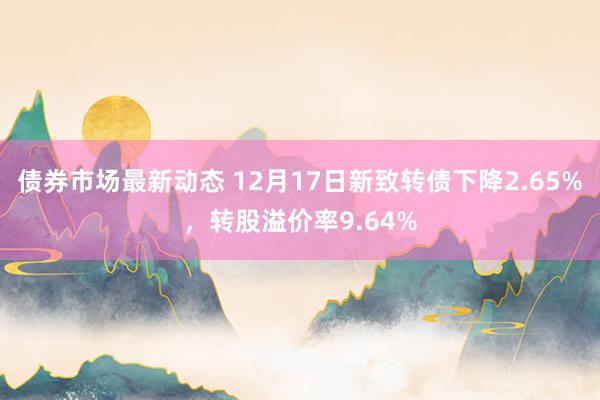 债券市场最新动态 12月17日新致转债下降2.65%，转股溢价率9.64%