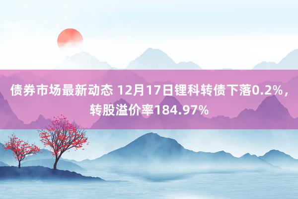 债券市场最新动态 12月17日锂科转债下落0.2%，转股溢价率184.97%