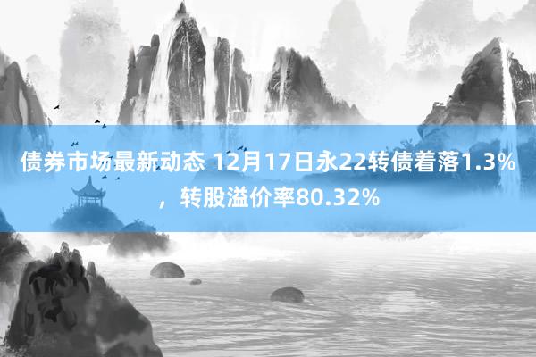 债券市场最新动态 12月17日永22转债着落1.3%，转股溢价率80.32%