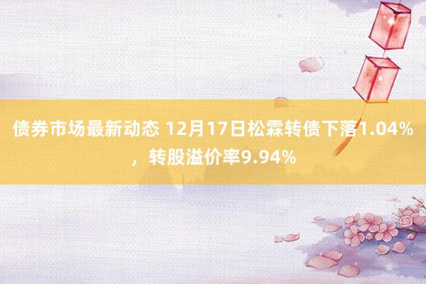 债券市场最新动态 12月17日松霖转债下落1.04%，转股溢价率9.94%