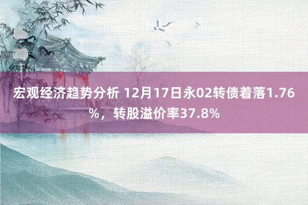 宏观经济趋势分析 12月17日永02转债着落1.76%，转股溢价率37.8%