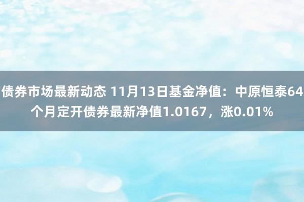 债券市场最新动态 11月13日基金净值：中原恒泰64个月定开债券最新净值1.0167，涨0.01%