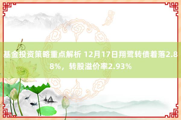 基金投资策略重点解析 12月17日翔鹭转债着落2.88%，转股溢价率2.93%