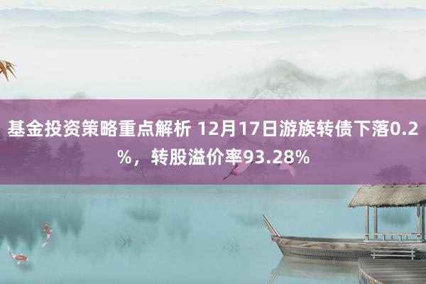 基金投资策略重点解析 12月17日游族转债下落0.2%，转股溢价率93.28%