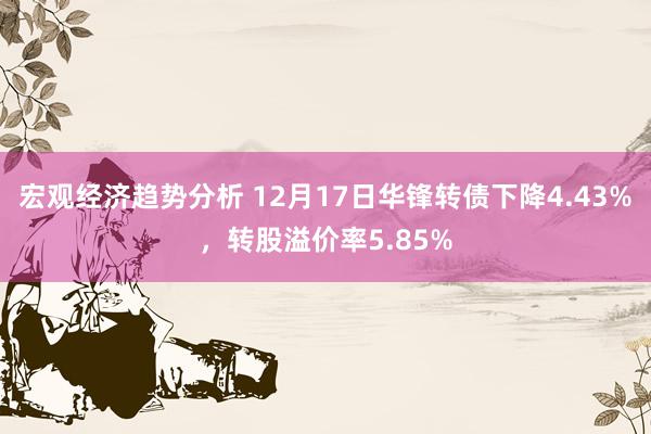 宏观经济趋势分析 12月17日华锋转债下降4.43%，转股溢价率5.85%