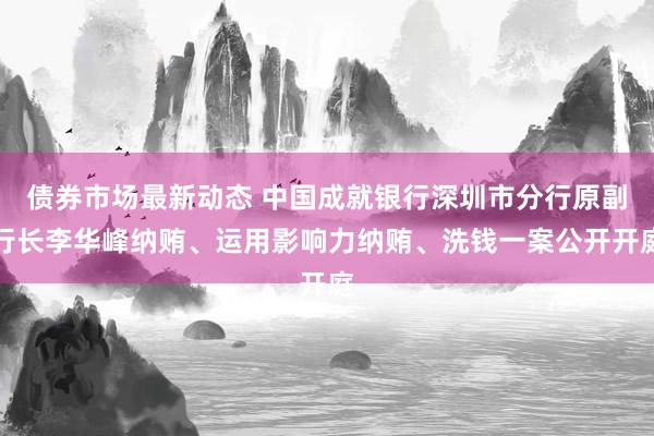 债券市场最新动态 中国成就银行深圳市分行原副行长李华峰纳贿、运用影响力纳贿、洗钱一案公开开庭