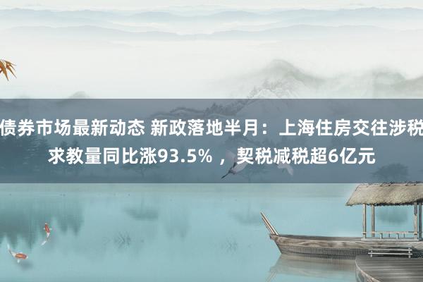 债券市场最新动态 新政落地半月：上海住房交往涉税求教量同比涨93.5% ，契税减税超6亿元