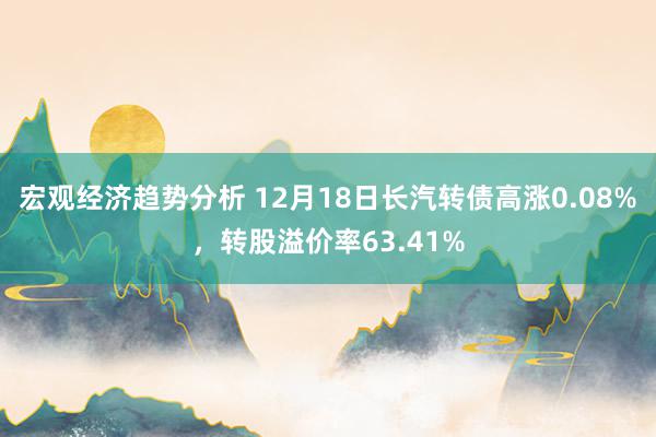 宏观经济趋势分析 12月18日长汽转债高涨0.08%，转股溢价率63.41%