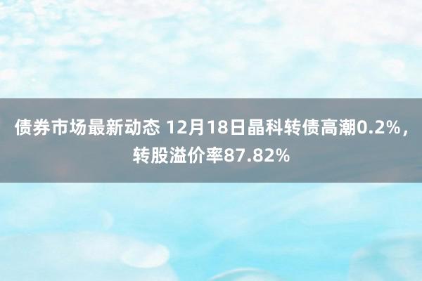 债券市场最新动态 12月18日晶科转债高潮0.2%，转股溢价率87.82%