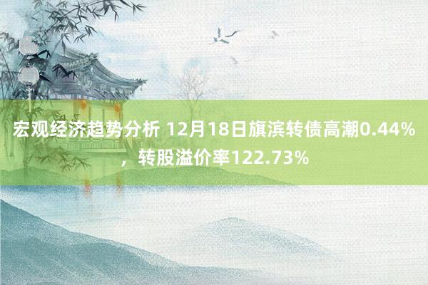 宏观经济趋势分析 12月18日旗滨转债高潮0.44%，转股溢价率122.73%