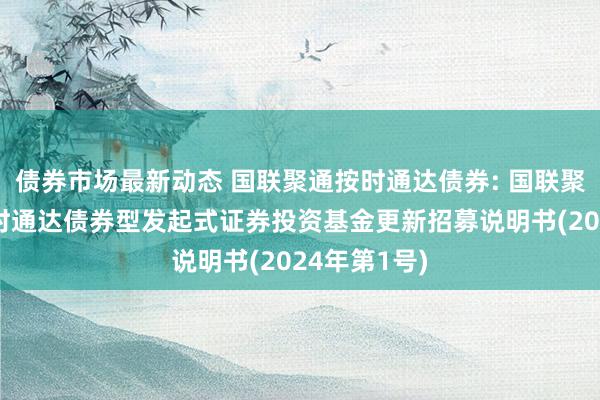 债券市场最新动态 国联聚通按时通达债券: 国联聚通3个月按时通达债券型发起式证券投资基金更新招募说明书(2024年第1号)