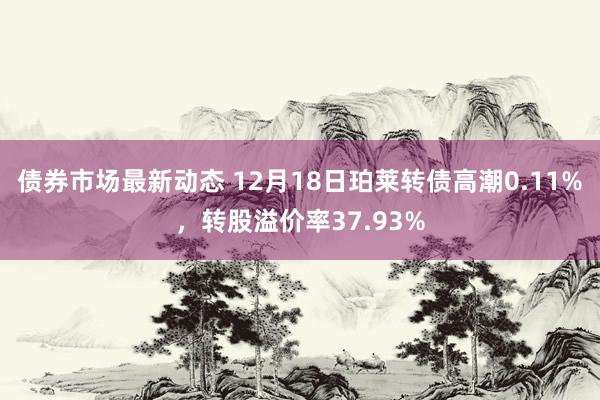 债券市场最新动态 12月18日珀莱转债高潮0.11%，转股溢价率37.93%