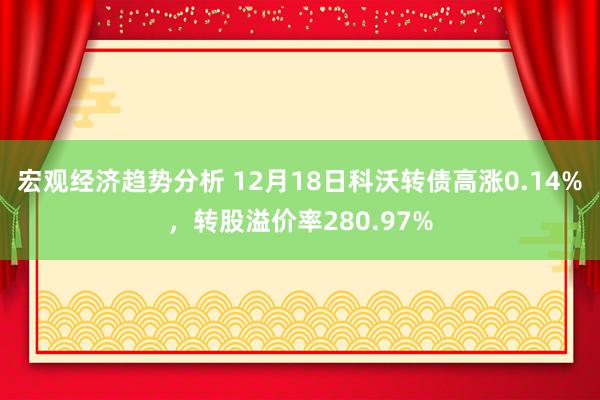 宏观经济趋势分析 12月18日科沃转债高涨0.14%，转股溢价率280.97%