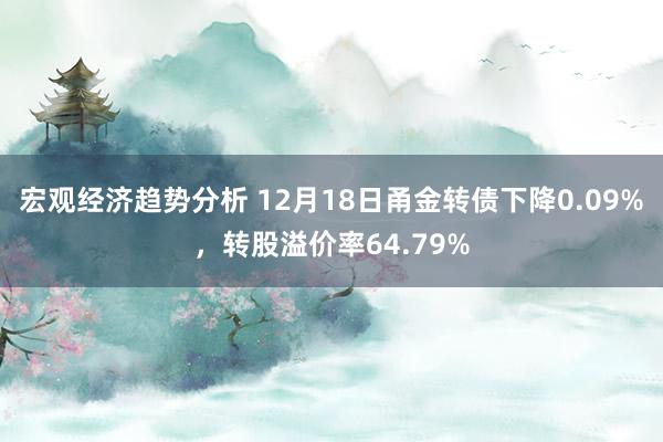 宏观经济趋势分析 12月18日甬金转债下降0.09%，转股溢价率64.79%