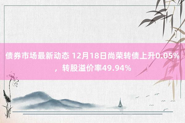 债券市场最新动态 12月18日尚荣转债上升0.05%，转股溢价率49.94%