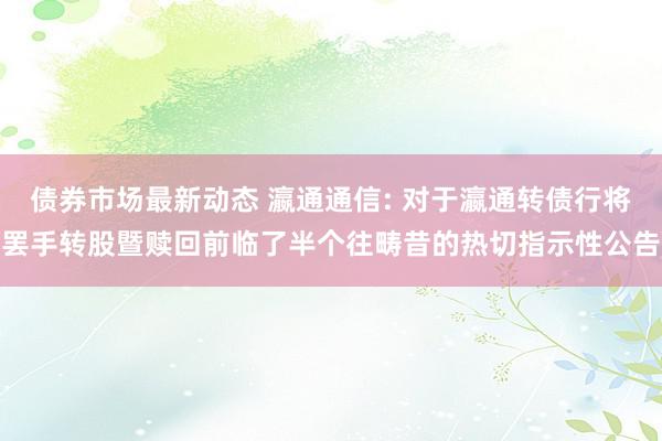 债券市场最新动态 瀛通通信: 对于瀛通转债行将罢手转股暨赎回前临了半个往畴昔的热切指示性公告