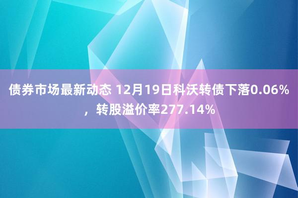 债券市场最新动态 12月19日科沃转债下落0.06%，转股溢价率277.14%