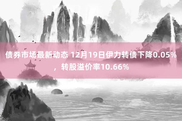 债券市场最新动态 12月19日伊力转债下降0.05%，转股溢价率10.66%