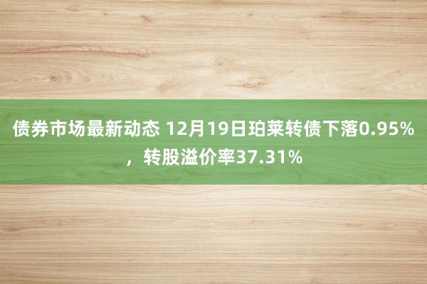 债券市场最新动态 12月19日珀莱转债下落0.95%，转股溢价率37.31%