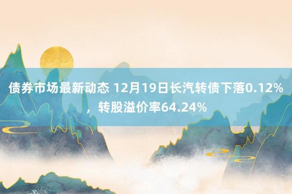 债券市场最新动态 12月19日长汽转债下落0.12%，转股溢价率64.24%