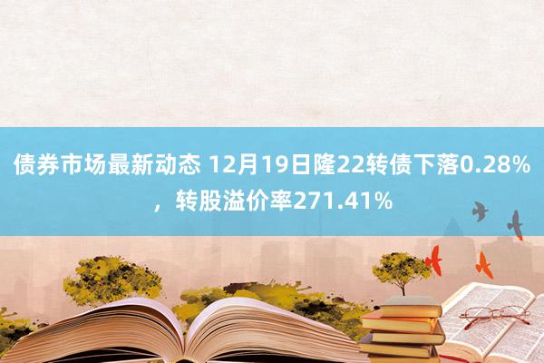 债券市场最新动态 12月19日隆22转债下落0.28%，转股溢价率271.41%