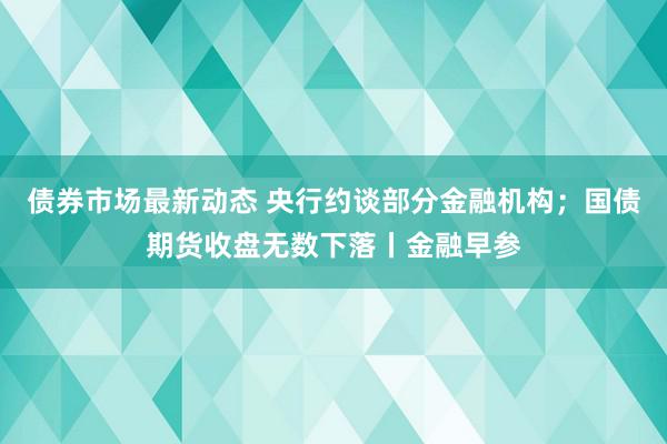 债券市场最新动态 央行约谈部分金融机构；国债期货收盘无数下落丨金融早参