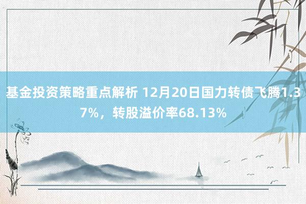 基金投资策略重点解析 12月20日国力转债飞腾1.37%，转股溢价率68.13%